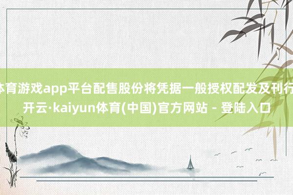 体育游戏app平台配售股份将凭据一般授权配发及刊行-开云·kaiyun体育(中国)官方网站 - 登陆入口