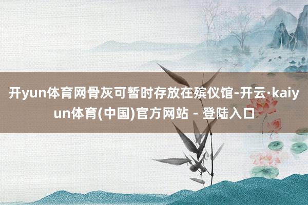 开yun体育网骨灰可暂时存放在殡仪馆-开云·kaiyun体育(中国)官方网站 - 登陆入口