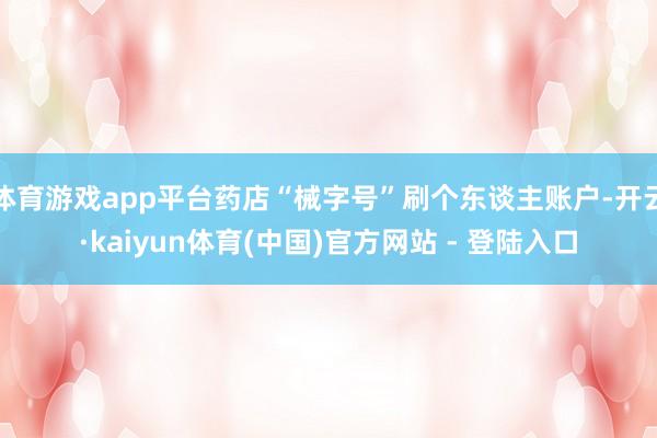 体育游戏app平台药店“械字号”刷个东谈主账户-开云·kaiyun体育(中国)官方网站 - 登陆入口