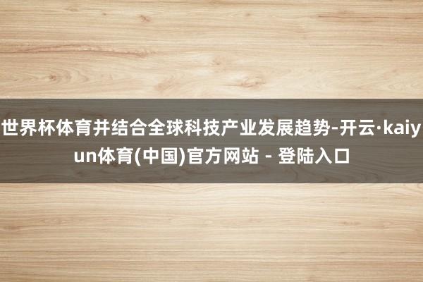 世界杯体育并结合全球科技产业发展趋势-开云·kaiyun体育(中国)官方网站 - 登陆入口
