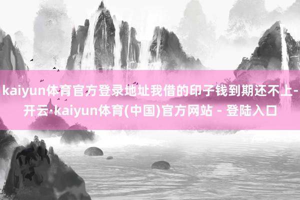 kaiyun体育官方登录地址我借的印子钱到期还不上-开云·kaiyun体育(中国)官方网站 - 登陆入口