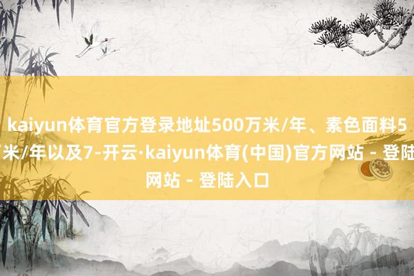 kaiyun体育官方登录地址500万米/年、素色面料500万米/年以及7-开云·kaiyun体育(中国)官方网站 - 登陆入口