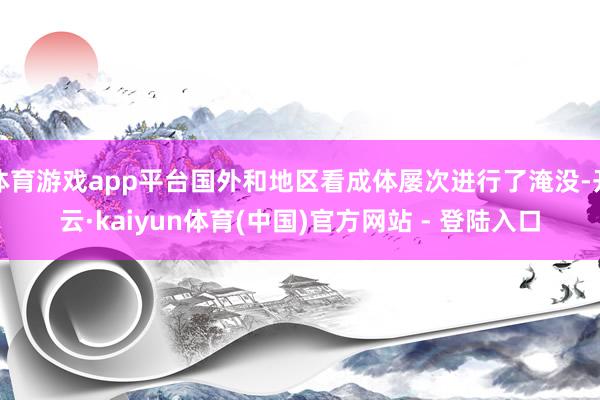 体育游戏app平台国外和地区看成体屡次进行了淹没-开云·kaiyun体育(中国)官方网站 - 登陆入口