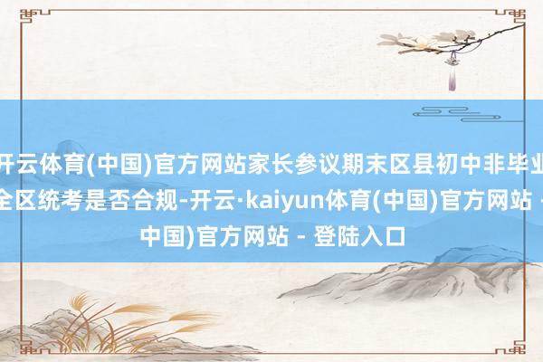 开云体育(中国)官方网站家长参议期末区县初中非毕业年龄组织全区统考是否合规-开云·kaiyun体育(中国)官方网站 - 登陆入口