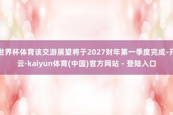世界杯体育该交游展望将于2027财年第一季度完成-开云·kaiyun体育(中国)官方网站 - 登陆入口
