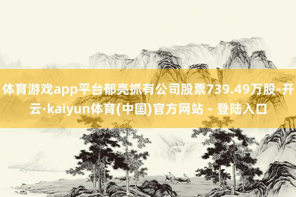 体育游戏app平台郁亮抓有公司股票739.49万股-开云·kaiyun体育(中国)官方网站 - 登陆入口