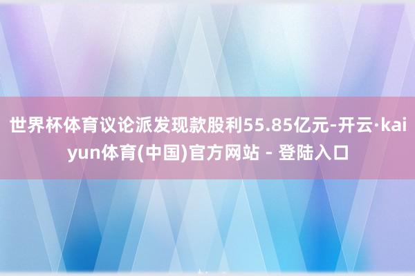 世界杯体育议论派发现款股利55.85亿元-开云·kaiyun体育(中国)官方网站 - 登陆入口