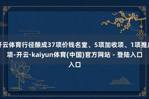 开云体育行径酿成37项价钱名堂、5项加收项、1项推广项-开云·kaiyun体育(中国)官方网站 - 登陆入口