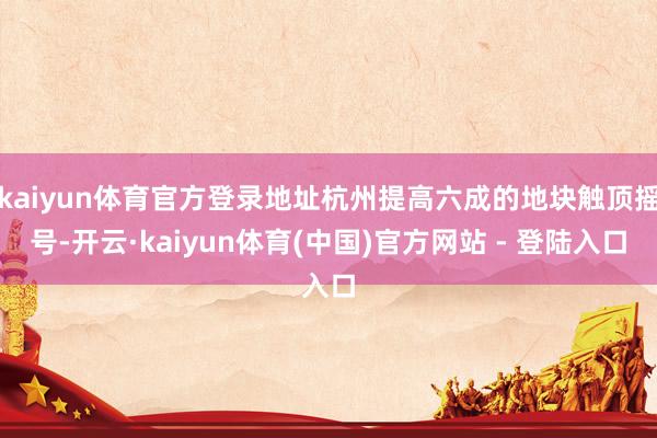kaiyun体育官方登录地址杭州提高六成的地块触顶摇号-开云·kaiyun体育(中国)官方网站 - 登陆入口