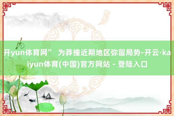 开yun体育网” 为莽撞近期地区弥留局势-开云·kaiyun体育(中国)官方网站 - 登陆入口